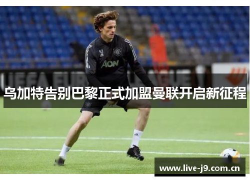 乌加特告别巴黎正式加盟曼联开启新征程