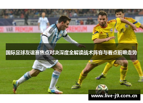 国际足球友谊赛焦点对决深度全解读战术阵容与看点前瞻走势 国际足球友谊赛焦点对决深度全解读战术阵容与看点前瞻走势